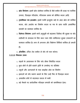 ISHAN DEWANGAN
ENVIRONMENTAL STUDIES & DISASTER MANAGEMENT
159
1. स्रोि तनयंत्रण: इसमें स्रोि संशोधन शाममल है जैसे मशीन की सिह पर ध्वतनक
उपचार, डडजाइन पररविान, पररचालन समय को सीममि करना आदद
2. रांसर्मर्न पि हस्िक्षेप: इसमें ध्वतन इन्सुलेट बाडे क
े अंदर स्रोि को शाममल
करना, शोर अवरोध का तनमााण करना या पथ क
े साथ ध्वतन अवशोवषि
सामग्री का प्रावधान शाममल है।
3. ररसेप्टर तनयंत्रण: इसमें काया अनुसूची को बदलकर ररसीवर की सुरक्षा या शोर
मशीनरी क
े संचालन क
े मलए कान प्लग जैसे व्यल्तिगि सुरक्षा उपकरणों का
प्रावधान शाममल है। माप में अपव्यय और ववक्षेपण ववधधयां शाममल हो सकिी
हैं।
4. ऑयर्लंग: उधचि िेल मशीन से शोर को कम करेगा।
3.3.5.5 तनवारक उपाय
1. वाहनों क
े आवागमन क
े मलए शोर सीमा तनधााररि करना
2. क
ु छ क्षेत्रों में हॉना बजाने (हॉना क
े उपयोग) पर प्रतिबंध
3. स्क
ू लों और अस्पिालों क
े पास साइलेंस जोन का तनमााण
4. इमारिों को शोर प्रमाण बनाने क
े मलए उन्हें क्रफर से डडजाइन करना
5. आवासीय क्षेत्रों में यािायाि घनत्व में कमी
6. बडे पैमाने पर सावाजतनक पररवहन प्रणाली को प्राथममकिा देना।
 