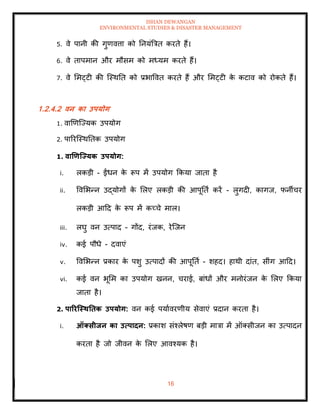 ISHAN DEWANGAN
ENVIRONMENTAL STUDIES & DISASTER MANAGEMENT
16
5. वे पानी की गुणवत्ता को तनयंबत्रि करिे हैं।
6. वे िापमान और मौसम को मध्यम करिे हैं।
7. वे ममट्टी की ल्स्थति को प्रभाववि करिे हैं और ममट्टी क
े कटाव को रोकिे हैं।
1.2.4.2 वन का उपयोग
1. वाखणल्ज्यक उपयोग
2. पाररल्स्थतिक उपयोग
1. वाणणजययक उपयोग:
i. लकडी - ईंधन क
े रूप में उपयोग क्रकया जािा है
ii. ववमभन्न उद्योगों क
े मलए लकडी की आपूतिा करें - लुगदी, कागज, फनीचर
लकडी आदद क
े रूप में कच्चे माल।
iii. लघु वन उत्पाद - गोंद, रंजक, रेल्जन
iv. कई पौधे - दवाएं
v. ववमभन्न प्रकार क
े पशु उत्पादों की आपूतिा - शहद। हाथी दांि, सींग आदद।
vi. कई वन भूमम का उपयोग खनन, चराई, बांधों और मनोरंजन क
े मलए क्रकया
जािा है।
2. पाररजस्ितिक उपयोग: वन कई पयाावरणीय सेवाएं प्रदान करिा है।
i. ऑक्सीिन का उत्पादन: प्रकाश संश्लेषण बडी मात्रा में ऑतसीजन का उत्पादन
करिा है जो जीवन क
े मलए आवश्यक है।
 