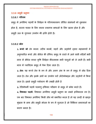 ISHAN DEWANGAN
ENVIRONMENTAL STUDIES & DISASTER MANAGEMENT
160
3.3.6 समुद्री प्रदूषण
3.3.6.1 पररचय
समुद्र में अपमशष्ट पदाथों क
े तनवाहन क
े पररणामस्वरूप जीववि संसाधनों को नुकसान
होिा है, मत्स्य पालन क
े मलए मानव स्वास््य बाधाओं क
े मलए खिरा होिा है और
समुद्री जल क
े गुणवत्ता उपयोग की हातन होिी है।
3.3.6.2 स्रोि
1. कचरे को डंप करना: िटीय कस्बों, शहरों और उद्योगों द्वारा महासागरों में
अनुपचाररि कचरे और सीवेज की डंवपंग। समुद्र क
े रास्िे में आने वाली नददयााँ भारी
मात्रा में सीवेज कचरा कृ वष तनवाहन कीटनाशक भारी धािुओं को ले जािी हैं। भारी
मात्रा में प्लाल्स्टक समुद्र में फ
ें क ददया जािा है।
2. िेल: यह कच्चे िेल क
े रूप में और अलग अंश क
े रूप में समुद्र में छोड ददया
जािा है। िेल और इसक
े अंशों का उपयोग घरों ऑटोमोबाइल और उद्योगों में क्रकया
जािा है। इससे समुद्री पयाावरण की िबाही होिी है
3. रेडडयोधमी पदाथा परमाणु हधथयार परीक्षण से समुद्र में प्रवेश करिे हैं।
4. ववषाक्ि पदािा: ववषाति अपमशष्ट समुद्री प्रदूषण का सबसे हातनकारक रूप है।
एक बार ववषाति अपमशष्ट क्रकसी जीव को प्रभाववि करिा है िो यह जपदी से खाद्य
श्ृंखला क
े साथ और समुद्री भोजन क
े रूप में गुजरिा है जो ववमभन्न समस्याओं का
कारण बनिा है।
 