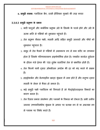ISHAN DEWANGAN
ENVIRONMENTAL STUDIES & DISASTER MANAGEMENT
161
5. समुद्री मलबा: प्लाल्स्टक बैग, रस्सी हीमलयम गुब्बारे की िरह कचरा
3.3.6.3 समुद्री प्रदूषण क
े प्रभाव
1. भारी धािुओं और काबातनक प्रदूषक अंडे क
े तछलक
े क
े पिले होने और अंडे क
े
ऊिक क्षति से पक्षक्षयों को नुकसान पहुंचािे हैं।
2. िेल प्रदूषण शैवाल पक्षी, मछली आदद सदहि समुद्री जानवरों और पौधों को
नुकसान पहुंचािा है।
3. समुद्र में िेल फ
ै लने से पक्षक्षयों में असामान्य रूप से कम शरीर का िापमान
होिा है ल्जसक
े पररणामस्वरूप हाइपोथममाया होिा है। एतसॉन वापडेज़ दुघाटना
क
े दौरान गंजे ईगल की 150 दुलाभ प्रजातियां िेल से प्रभाववि होिी हैं।
4. िेल क्रफपमें पानी द्वारा ऑतसीजन अपटेक की दर को मंद करने में सक्षम
हैं।
5. हाइड्रोकाबान और बेंजपाइरीन खाद्य श्ृंखला में जमा होिे हैं और मनुष्य द्वारा
मछली क
े सेवन से कैं सर हो सकिा है।
6. कई समुद्री पक्षी प्लाल्स्टक को तनगलिे हैं जो गैस्रोइंटेस्टाइनल ववकारों का
कारण बनिा है।
7. िेल ररसाव प्रकाश संश्लेषण और प्लवकों क
े ववकास को रोकिा है। सभी जलीय
जानवर उष्णकदटबंधीय श्ृंखला क
े आधार पर प्रत्यक्ष रूप से या अप्रत्यक्ष रूप
से प्लवक पर तनभार करिे हैं।
 