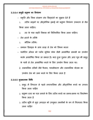 ISHAN DEWANGAN
ENVIRONMENTAL STUDIES & DISASTER MANAGEMENT
162
3.3.6.4 समुद्री प्रदूषण का तनयंत्रण
• प्रकृ ति और ववश्व संरक्षण संघ मसद्धांिों का सुझाव देिे हैं
1. िटीय लाइनों पर औद्योधगक इकाई को प्रदूषण तनयंत्रण उपकरण से लैस
क्रकया जाना चादहए।
2. िट क
े पास शहरी ववकास को ववतनयममि क्रकया जाना चादहए।
• िेल हटाने क
े िरीक
े
1. भौतिक िरीक
े ।
• सतशन डडवाइस क
े साथ सिह से िेल को ल्स्कम करना
• फ्लोदटंग ऑयल को प्लॉय यूरेथेन फोम जैसी अवशोवषि सामग्री का उपयोग
करक
े अवशोवषि क्रकया जा सकिा है। कटा हुआ पुआल और आरा धूल भी समुद्र
क
े पानी से िेल अवशोवषि करने क
े मलए उपयोग क्रकया जािा था।
2. रासायतनक िरीकों जैसे फ
ै लाव, पायसीकरण और रासायतनक योजक का
उपयोग िेल को जमा करने क
े मलए क्रकया जािा है
3.3.6.5 सुरक्षात्मक ववधध
1. समुद्र में तनपटान से पहले नगरपामलका और औद्योधगक कचरे का उपचार
क्रकया जाना चादहए
2. प्रदूषण स्िर का पिा लगाने क
े मलए िटीय कचरे का समय-समय पर ववश्लेषण
क्रकया जािा है
3. िटीय भूमम में मृदा अपरदन को उपयुति िकनीकों क
े रूप में धगरफ्िार क्रकया
जाना चादहए
 