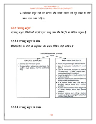 ISHAN DEWANGAN
ENVIRONMENTAL STUDIES & DISASTER MANAGEMENT
163
4. मनोरंजन समुद्र िटों को स्वच्छ और सौंदया मानक को पूरा करने क
े मलए
बनाए रखा जाना चादहए।
3.3.7 परमाणु प्रदूषण
परमाणु प्रदूषण रेडडयोधमी पदाथों द्वारा वायु, जल और ममट्टी का भौतिक प्रदूषण है।
3.3.7.1 परमाणु प्रदूषण क
े स्रोि
रेडडयोधममािा क
े स्रोिों में प्राकृ तिक और मानव तनममाि दोनों शाममल हैं।
3.3.7.2 परमाणु प्रदूषण क
े प्रभाव
 