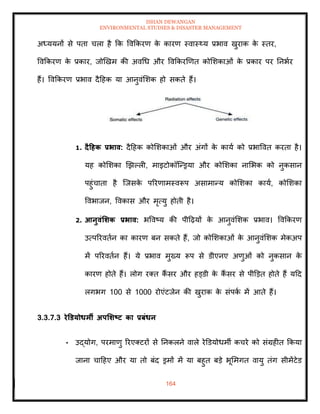 ISHAN DEWANGAN
ENVIRONMENTAL STUDIES & DISASTER MANAGEMENT
164
अध्ययनों से पिा चला है क्रक ववक्रकरण क
े कारण स्वास््य प्रभाव खुराक क
े स्िर,
ववक्रकरण क
े प्रकार, जोखखम की अवधध और ववक्रकरखणि कोमशकाओं क
े प्रकार पर तनभार
हैं। ववक्रकरण प्रभाव दैदहक या आनुवंमशक हो सकिे हैं।
1. दैटहक प्रभाव: दैदहक कोमशकाओं और अंगों क
े काया को प्रभाववि करिा है।
यह कोमशका खझपली, माइटोकॉल्न्ड्रया और कोमशका नामभक को नुकसान
पहुंचािा है ल्जसक
े पररणामस्वरूप असामान्य कोमशका काया, कोमशका
ववभाजन, ववकास और मृत्यु होिी है।
2. आनुवंर्र्क प्रभाव: भववष्य की पीदढ़यों क
े आनुवंमशक प्रभाव। ववक्रकरण
उत्पररविान का कारण बन सकिे हैं, जो कोमशकाओं क
े आनुवंमशक मेकअप
में पररविान हैं। ये प्रभाव मुख्य रूप से डीएनए अणुओं को नुकसान क
े
कारण होिे हैं। लोग रति कैं सर और हड्डी क
े कैं सर से पीडडि होिे हैं यदद
लगभग 100 से 1000 रोएंटजेन की खुराक क
े संपक
ा में आिे हैं।
3.3.7.3 रेडडयोधमी अपर्र्ष्ट्ट का प्रबंधन
• उद्योग, परमाणु ररएतटरों से तनकलने वाले रेडडयोधमी कचरे को संग्रहीि क्रकया
जाना चादहए और या िो बंद ड्रमों में या बहुि बडे भूममगि वायु िंग सीमेंटेड
 