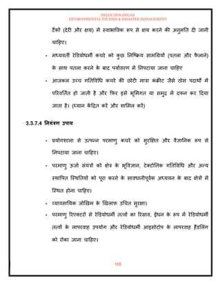 ISHAN DEWANGAN
ENVIRONMENTAL STUDIES & DISASTER MANAGEMENT
165
टैंकों (देरी और क्षय) में स्वाभाववक रूप से क्षय करने की अनुमति दी जानी
चादहए।
• मध्यविी रेडडयोधमी कचरे को क
ु छ तनल्ष्क्रय सामधग्रयों (पिला और फ
ै लाने)
क
े साथ पिला करने क
े बाद पयाावरण में तनपटाया जाना चादहए
• आजकल उच्च गतिववधध कचरे की छोटी मात्रा क
ं क्रीट जैसे ठोस पदाथों में
पररवतिाि हो जािी है और क्रफर इसे भूममगि या समुद्र में दफन कर ददया
जािा है। (ध्यान क
ें दद्रि करें और शाममल करें)
3.3.7.4 तनयंत्रण उपाय
• प्रयोगशाला से उत्पन्न परमाणु कचरे को सुरक्षक्षि और वैज्ञातनक रूप से
तनपटाया जाना चादहए।
• परमाणु ऊजाा संयंत्रों को क्षेत्र क
े भूववज्ञान, टेतटोतनक गतिववधध और अन्य
स्थावपि ल्स्थतियों को पूरा करने क
े सावधानीपूवाक अध्ययन क
े बाद क्षेत्रों में
ल्स्थि होना चादहए।
• व्यावसातयक जोखखम क
े खखलाफ उधचि सुरक्षा।
• परमाणु ररएतटरों से रेडडयोधमी ित्वों का ररसाव, ईंधन क
े रूप में रेडडयोधमी
ित्वों क
े लापरवाह उपयोग और रेडडयोधमी आइसोटोप क
े लापरवाह हैंडमलंग
को रोका जाना चादहए।
 