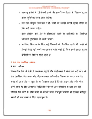 ISHAN DEWANGAN
ENVIRONMENTAL STUDIES & DISASTER MANAGEMENT
166
• परमाणु संयंत्रों में रेडडयोधमी ित्वों की आकल्स्मक ररहाई क
े खखलाफ सुरक्षा
उपाय सुतनल्श्चि क्रकए जाने चादहए।
• जब िक बबपक
ु ल आवश्यक न हो, क्रकसी को अतसर एतसरे द्वारा तनदान क
े
मलए नहीं जाना चादहए।
• उच्च जोखखम वाले क्षेत्र में रेडडयोधमी पदाथा की उपल्स्थति की तनयममि
तनगरानी सुतनल्श्चि की जानी चादहए।
• अपमशष्ट तनपटान क
े मलए कई ववकपपों में, वैज्ञातनक पृ्वी की पपडी में
सैकडों मीटर गहरे कचरे को दफनाना पसंद करिे हैं, ल्जसे सबसे अच्छा सुरक्षा
दीघाकामलक ववकपप माना जािा है।
3.3.8 ठोस अपर्र्ष्ट्ट प्रबंधन
3.3.8.1 पररचय
ववकासशील देशों में िेजी से जनसंख्या वृद्धध और शहरीकरण ने लोगों को भारी मात्रा में
ठोस अपमशष्ट पैदा करने और पररणामस्वरूप पयाावरणीय धगरावट का कारण बना है।
कचरे को आम िौर पर खुले डंप में तनपटाया जािा है ल्जससे उपद्रव और पयाावरणीय
क्षरण होिा है। ठोस अपमशष्ट सावाजतनक स्वास््य और पयाावरण क
े मलए एक बडा
जोखखम पैदा करिे हैं। ठोस कचरे का प्रबंधन उनक
े अंधाधुंध तनपटान से उत्पन्न प्रतिक
ू ल
प्रभावों को कम करने क
े मलए महत्वपूणा है।
 