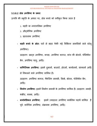 ISHAN DEWANGAN
ENVIRONMENTAL STUDIES & DISASTER MANAGEMENT
167
3.3.8.2 ठोस अपर्र्ष्ट्ट क
े प्रकार
उत्पवत्त की प्रकृ ति क
े आधार पर, ठोस कचरे को वगीकृ ि क्रकया जािा है
1. शहरी या नगरपामलका अपमशष्ट
2. औद्योधगक अपमशष्ट
3. खिरनाक अपमशष्ट
• र्हरी कचरे क
े स्रोि: घरों से बाहर फ
ें की गई ववमभन्न सामधग्रयों वाले घरेलू
अपमशष्ट।
उदाहरण: खाद्य अपमशष्ट, कपडा, अपमशष्ट कागज, कांच की बोिलें, पॉमलथीन
बैग, अपमशष्ट धािु, आदद।
• वाणणजययक अपर्र्ष्ट्ट: इसमें दुकानों, बाजारों, होटलों, कायाालयों, संस्थानों आदद
से तनकलने वाले अपमशष्ट शाममल हैं।
उदाहरण: अपमशष्ट कागज, पैक
े ल्जंग सामग्री, डडब्बे, बोिल, पॉलीथीन बैग,
आदद।
• तनमााण अपर्र्ष्ट्ट: इसमें तनमााण सामग्री क
े अपमशष्ट शाममल हैं। उदाहरण: लकडी,
क
ं क्रीट, मलबा, आदद।
• बायोमेडडकल अपर्र्ष्ट्ट: इसमें ज्यादािर अपमशष्ट काबातनक पदाथा शाममल हैं
पूवा: शारीररक अपमशष्ट, संक्रामक अपमशष्ट, आदद।
 