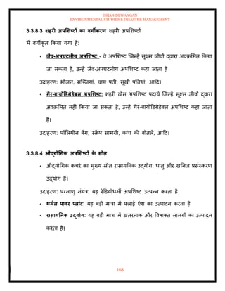 ISHAN DEWANGAN
ENVIRONMENTAL STUDIES & DISASTER MANAGEMENT
168
3.3.8.3 र्हरी अपर्र्ष्ट्टों का वगीकरण शहरी अपमशष्टों
में वगीकृ ि क्रकया गया है:
• िैव-अपघटनीय अपर्र्ष्ट्ट - वे अपमशष्ट ल्जन्हें सूक्ष्म जीवों द्वारा अवक्रममि क्रकया
जा सकिा है, उन्हें जैव-अपघटनीय अपमशष्ट कहा जािा है
उदाहरण: भोजन, सल्ब्जयां, चाय पत्ती, सूखी पवत्तयां, आदद।
• गैर-बायोडडग्रेडेबल अपर्र्ष्ट्ट: शहरी ठोस अपमशष्ट पदाथा ल्जन्हें सूक्ष्म जीवों द्वारा
अवक्रममि नहीं क्रकया जा सकिा है, उन्हें गैर-बायोडडग्रेडेबल अपमशष्ट कहा जािा
है।
उदाहरण: पॉमलथीन बैग, स्क्र
ै प सामग्री, कांच की बोिलें, आदद।
3.3.8.4 औद्योधगक अपर्र्ष्ट्टों क
े स्रोि
• औद्योधगक कचरे का मुख्य स्रोि रासायतनक उद्योग, धािु और खतनज प्रसंस्करण
उद्योग हैं।
उदाहरण: परमाणु संयंत्र: यह रेडडयोधमी अपमशष्ट उत्पन्न करिा है
• िमाल पावर प्लांट: यह बडी मात्रा में फ्लाई ऐश का उत्पादन करिा है
• रासायतनक उद्योग: यह बडी मात्रा में खिरनाक और ववषाति सामग्री का उत्पादन
करिा है।
 