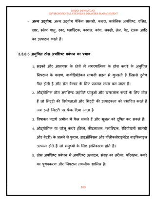 ISHAN DEWANGAN
ENVIRONMENTAL STUDIES & DISASTER MANAGEMENT
169
• अन्य उद्योग: अन्य उद्योग पैक्रकंग सामग्री, कचरा, काबातनक अपमशष्ट, एमसड,
क्षार, स्क्र
ै प धािु, रबर, प्लाल्स्टक, कागज, कांच, लकडी, िेल, पेंट, रंजक आदद
का उत्पादन करिे हैं।
3.3.8.5 अनुधचि ठोस अपर्र्ष्ट्ट प्रबंधन का प्रभाव
1. सडकों और आसपास क
े क्षेत्रों में नगरपामलका क
े ठोस कचरे क
े अनुधचि
तनपटान क
े कारण, बायोडडग्रेडेबल सामग्री सडन से गुजरिी है ल्जससे दुगिंध
पैदा होिी है और रोग वैतटर क
े मलए प्रजनन स्थल बन जािा है।
2. औद्योधगक ठोस अपमशष्ट जहरीले धािुओं और खिरनाक कचरे क
े मलए स्रोि
हैं जो ममट्टी की ववशेषिाओं और ममट्टी की उत्पादकिा को प्रभाववि करिे हैं
जब उन्हें ममट्टी पर फ
ें क ददया जािा है
3. ववषाति पदाथा जमीन में फ
ै ल सकिे हैं और भूजल को दूवषि कर सकिे हैं।
4. औद्योधगक या घरेलू कचरे (डडब्बे, कीटनाशक, प्लाल्स्टक, रेडडयोधमी सामग्री
और बैटरी) क
े जलने से फ
ु रान, डाइऑल्तसन और पॉलीतलोराइनेटेड बाइक्रफनाइल
उत्पन्न होिे हैं जो मनुष्यों क
े मलए हातनकारक होिे हैं।
5. ठोस अपमशष्ट प्रबंधन में अपमशष्ट उत्पादन, संग्रह का िरीका, पररवहन, कचरे
का पृथतकरण और तनपटान िकनीक शाममल है।
 