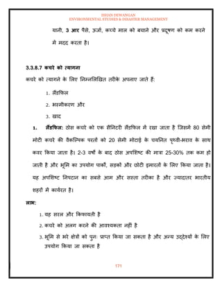 ISHAN DEWANGAN
ENVIRONMENTAL STUDIES & DISASTER MANAGEMENT
171
यानी, 3 आर पैसे, ऊजाा, कच्चे माल को बचाने और प्रदूषण को कम करने
में मदद करिा है।
3.3.8.7 कचरे को त्यागना
कचरे को त्यागने क
े मलए तनम्नमलखखि िरीक
े अपनाए जािे हैं:
1. लैंडक्रफल
2. भस्मीकरण और
3. खाद
1. लैंडकफल: ठोस कचरे को एक सैतनटरी लैंडक्रफल में रखा जािा है ल्जसमें 80 सेमी
मोटी कचरे की वैकल्पपक परिों को 20 सेमी मोटाई क
े चयतनि पृ्वी-भराव क
े साथ
कवर क्रकया जािा है। 2-3 वषों क
े बाद ठोस अपमशष्ट की मात्रा 25-30% िक कम हो
जािी है और भूमम का उपयोग पाकों, सडकों और छोटी इमारिों क
े मलए क्रकया जािा है।
यह अपमशष्ट तनपटान का सबसे आम और सस्िा िरीका है और ज्यादािर भारिीय
शहरों में कायारि है।
लाभ:
1. यह सरल और क्रकफायिी है
2. कचरे को अलग करने की आवश्यकिा नहीं है
3. भूमम से भरे क्षेत्रों को पुनः प्राप्ि क्रकया जा सकिा है और अन्य उद्देश्यों क
े मलए
उपयोग क्रकया जा सकिा है
 