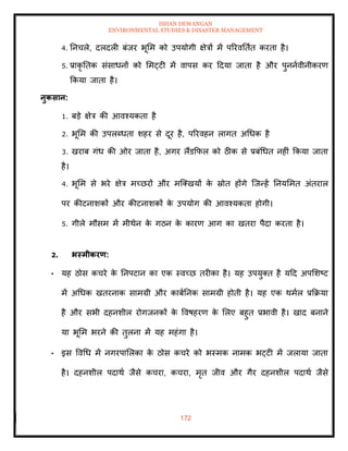 ISHAN DEWANGAN
ENVIRONMENTAL STUDIES & DISASTER MANAGEMENT
172
4. तनचले, दलदली बंजर भूमम को उपयोगी क्षेत्रों में पररवतिाि करिा है।
5. प्राकृ तिक संसाधनों को ममट्टी में वापस कर ददया जािा है और पुननावीनीकरण
क्रकया जािा है।
नुकसान:
1. बडे क्षेत्र की आवश्यकिा है
2. भूमम की उपलब्धिा शहर से दूर है, पररवहन लागि अधधक है
3. खराब गंध की ओर जािा है, अगर लैंडक्रफल को ठीक से प्रबंधधि नहीं क्रकया जािा
है।
4. भूमम से भरे क्षेत्र मच्छरों और मल्तखयों क
े स्रोि होंगे ल्जन्हें तनयममि अंिराल
पर कीटनाशकों और कीटनाशकों क
े उपयोग की आवश्यकिा होगी।
5. गीले मौसम में मीथेन क
े गठन क
े कारण आग का खिरा पैदा करिा है।
2. भस्मीकरण:
• यह ठोस कचरे क
े तनपटान का एक स्वच्छ िरीका है। यह उपयुति है यदद अपमशष्ट
में अधधक खिरनाक सामग्री और काबातनक सामग्री होिी है। यह एक थमाल प्रक्रक्रया
है और सभी दहनशील रोगजनकों क
े ववषहरण क
े मलए बहुि प्रभावी है। खाद बनाने
या भूमम भरने की िुलना में यह महंगा है।
• इस ववधध में नगरपामलका क
े ठोस कचरे को भस्मक नामक भट्टी में जलाया जािा
है। दहनशील पदाथा जैसे कचरा, कचरा, मृि जीव और गैर दहनशील पदाथा जैसे
 