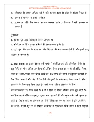 ISHAN DEWANGAN
ENVIRONMENTAL STUDIES & DISASTER MANAGEMENT
174
3. पररवहन की लागि अधधक नहीं है यदद भस्मक शहर की सीमा क
े भीिर ल्स्थि है
4. स्वच्छ दृल्ष्टकोण से सबसे सुरक्षक्षि
5. 3000 टन प्रति ददन क्षमिा का एक भस्मक संयंत्र 3 मेगावाट बबजली उत्पन्न कर
सकिा है।
नुकसान:
1. इसकी पूंजी और पररचालन लागि अधधक है।
2. ऑपरेशन क
े मलए क
ु शल कममायों की आवश्यकिा होिी है।
3. धुएं, धूल और राख क
े गठन को और तनपटान की आवश्यकिा होिी है और इससे वायु
प्रदूषण हो सकिा है।
3. खाद बनाना: यह हमारे देश क
े कई शहरों में प्रचमलि एक और लोकवप्रय ववधध है।
इस ववधध में, थोक जैववक अपमशष्ट को जैववक क्रक्रया द्वारा उवारक में पररवतिाि क्रकया
जािा है। अलग-अलग खाद योग्य कचरे को 1.5 मीटर की परिों में भूममगि खाइयों में
फ
ें क ददया जािा है और अंि में 20 सेमी की पृ्वी क
े साथ कवर क्रकया जािा है और
अपघटन क
े मलए छोड ददया जािा है। कभी-कभी, सक्रक्रय अपघटन क
े मलए
एतशनमाइसेट्स पेश क्रकए जािे हैं। 2 से 3 ददनों क
े भीिर, जैववक क्रक्रया शुरू होिी है।
काबातनक पदाथा एल्तटनोमाइसेट्स द्वारा नष्ट हो जािे हैं और बहुि सारी गमी मुति हो
जािी है ल्जससे खाद का िापमान 75 डडग्री सेल्पसयस िक बढ़ जािा है और अपमशष्ट
को अंििः पाउडर भूरे रंग क
े गंधहीन द्रव्यमान में पररवतिाि क्रकया जािा है ल्जसे हयूमस
 