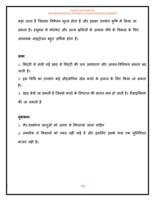 ISHAN DEWANGAN
ENVIRONMENTAL STUDIES & DISASTER MANAGEMENT
175
कहा जािा है ल्जसका तनषेचन मूपय होिा है और इसका उपयोग कृ वष में क्रकया जा
सकिा है। हयूमस में फॉस्फ
े ट और अन्य खतनजों क
े अलावा पौधे क
े ववकास क
े मलए
आवश्यक नाइरोजन बहुि अधधक होिा है।
लाभ:
1. ममट्टी में डाली गई खाद से ममट्टी की जल अवधारण और आयन-ववतनमय क्षमिा बढ़
जािी है।
2. इस ववधध का उपयोग कई औद्योधगक ठोस कचरे क
े इलाज क
े मलए क्रकया जा सकिा
है।
3. खाद बेची जा सकिी है ल्जससे कचरे क
े तनपटान की लागि कम हो जािी है। रीसाइल्तलंग
की जा सकिी है
नुकसान:
1. गैर-उपभोग्य वस्िुओं को अलग से तनपटाया जाना चादहए
2. िकनीक ने क्रकसानों को पकड नहीं पाई है और इसमलए इसक
े पास एक सुतनल्श्चि
बाजार नहीं है।
 