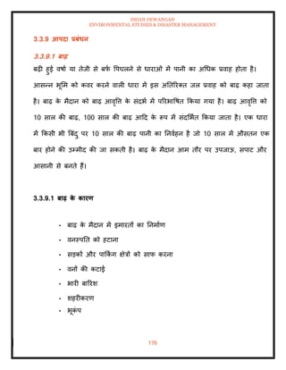ISHAN DEWANGAN
ENVIRONMENTAL STUDIES & DISASTER MANAGEMENT
176
3.3.9 आपदा प्रबंधन
3.3.9.1 बाढ़
बढ़ी हुई वषाा या िेजी से बफ
ा वपघलने से धाराओं में पानी का अधधक प्रवाह होिा है।
आसन्न भूमम को कवर करने वाली धारा में इस अतिररति जल प्रवाह को बाढ़ कहा जािा
है। बाढ़ क
े मैदान को बाढ़ आवृवत्त क
े संदभा में पररभावषि क्रकया गया है। बाढ़ आवृवत्त को
10 साल की बाढ़, 100 साल की बाढ़ आदद क
े रूप में संदमभाि क्रकया जािा है। एक धारा
में क्रकसी भी बबंदु पर 10 साल की बाढ़ पानी का तनवाहन है जो 10 साल में औसिन एक
बार होने की उम्मीद की जा सकिी है। बाढ़ क
े मैदान आम िौर पर उपजाऊ, सपाट और
आसानी से बनिे हैं।
3.3.9.1 बाढ़ क
े कारण
• बाढ़ क
े मैदान में इमारिों का तनमााण
• वनस्पति को हटाना
• सडकों और पाक्रक
िं ग क्षेत्रों को साफ करना
• वनों की कटाई
• भारी बाररश
• शहरीकरण
• भूक
ं प
 