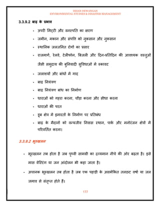 ISHAN DEWANGAN
ENVIRONMENTAL STUDIES & DISASTER MANAGEMENT
177
3.3.9.2 बाढ़ क
े प्रभाव
• ऊपरी ममट्टी और वनस्पति का क्षरण
• जमीन, मकान और संपवत्त को नुकसान और नुकसान
• स्थातनक जलजतनि रोगों का प्रसार
• राजमागा, रेलवे, टेलीफोन, बबजली और ददन-प्रतिददन की आवश्यक वस्िुओं
जैसी समुदाय की बुतनयादी सुववधाओं में रुकावट
• जलाशयों और बांधों में गाद
• बाढ़ तनयंत्रण
• बाढ़ तनयंत्रण बांध का तनमााण
• धाराओं को गहरा करना, चौडा करना और सीधा करना
• धाराओं की परि
• डूब क्षेत्र में इमारिों क
े तनमााण पर प्रतिबंध
• बाढ़ क
े मैदानों को वन्यजीव तनवास स्थान, पाक
ा और मनोरंजन क्षेत्रों में
पररवतिाि करना।
3.3.9.2 भूस्खलन
• भूस्खलन िब होिा है जब पृ्वी सामग्री का द्रव्यमान नीचे की ओर बढ़िा है। इसे
मास वेल्स्टंग या जन आंदोलन भी कहा जािा है।
• अचानक भूस्खलन िब होिा है जब एक पहाडी क
े असमेक्रकि िलछट वषाा या जल
जमाव से संिृप्ि होिे हैं।
 