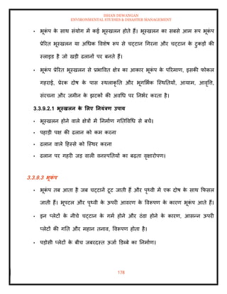 ISHAN DEWANGAN
ENVIRONMENTAL STUDIES & DISASTER MANAGEMENT
178
• भूक
ं प क
े साथ संयोग में कई भूस्खलन होिे हैं। भूस्खलन का सबसे आम रूप भूक
ं प
प्रेररि भूस्खलन या अधधक ववशेष रूप से चट्टान धगरना और चट्टान क
े टुकडों की
स्लाइड है जो खडी ढलानों पर बनिे हैं।
• भूक
ं प प्रेररि भूस्खलन से प्रभाववि क्षेत्र का आकार भूक
ं प क
े पररमाण, इसकी फोकल
गहराई, प्रेरक दोष क
े पास स्थलाकृ ति और भूगमभाक ल्स्थतियों, आयाम, आवृवत्त,
संरचना और जमीन क
े झटकों की अवधध पर तनभार करिा है।
3.3.9.2.1 भूस्खलन क
े र्लए तनयंत्रण उपाय
• भूस्खलन होने वाले क्षेत्रों में तनमााण गतिववधध से बचें।
• पहाडी पक्ष की ढलान को कम करना
• ढलान वाले दहस्से को ल्स्थर करना
• ढलान पर गहरी जड वाली वनस्पतियों का बढ़िा वृक्षारोपण।
3.3.9.3 भूक
ं प
• भूक
ं प िब आिा है जब चट्टानें टूट जािी हैं और पृ्वी में एक दोष क
े साथ क्रफसल
जािी हैं। भूपटल और पृ्वी क
े ऊपरी आवरण क
े ववरूपण क
े कारण भूक
ं प आिे हैं।
• इन प्लेटों क
े नीचे चट्टान क
े गमा होने और ठंडा होने क
े कारण, आसन्न ऊपरी
प्लेटों की गति और महान िनाव, ववरूपण होिा है।
• पडोसी प्लेटों क
े बीच जबरदस्ि ऊजाा डडब्बे का तनमााण।
 
