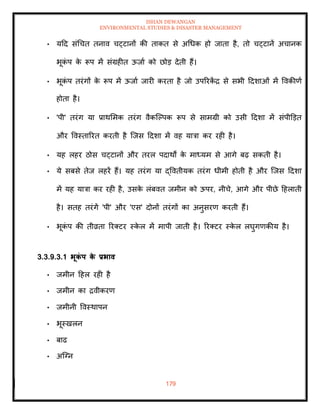 ISHAN DEWANGAN
ENVIRONMENTAL STUDIES & DISASTER MANAGEMENT
179
• यदद संधचि िनाव चट्टानों की िाकि से अधधक हो जािा है, िो चट्टानें अचानक
भूक
ं प क
े रूप में संग्रहीि ऊजाा को छोड देिी हैं।
• भूक
ं प िरंगों क
े रूप में ऊजाा जारी करिा है जो उपररक
ें द्र से सभी ददशाओं में ववकीणा
होिा है।
• 'पी' िरंग या प्राथममक िरंग वैकल्पपक रूप से सामग्री को उसी ददशा में संपीडडि
और ववस्िाररि करिी है ल्जस ददशा में वह यात्रा कर रही है।
• यह लहर ठोस चट्टानों और िरल पदाथों क
े माध्यम से आगे बढ़ सकिी है।
• ये सबसे िेज लहरें हैं। यह िरंग या द्वविीयक िरंग धीमी होिी है और ल्जस ददशा
में यह यात्रा कर रही है, उसक
े लंबवि जमीन को ऊपर, नीचे, आगे और पीछे दहलािी
है। सिह िरंगें 'पी' और 'एस' दोनों िरंगों का अनुसरण करिी हैं।
• भूक
ं प की िीव्रिा ररतटर स्क
े ल में मापी जािी है। ररतटर स्क
े ल लघुगणकीय है।
3.3.9.3.1 भूक
ं प क
े प्रभाव
• जमीन दहल रही है
• जमीन का द्रवीकरण
• जमीनी ववस्थापन
• भूस्खलन
• बाढ
• अल्ग्न
 