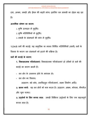 ISHAN DEWANGAN
ENVIRONMENTAL STUDIES & DISASTER MANAGEMENT
18
दवा, आश्य, लकडी और ईंधन की बढ़िी मांग। इसमलए वन सामग्री का दोहन बढ़ रहा
है।
अत्यधधक र्ोषण का कारण:
1. कृ वष उत्पादन में वृद्धध।
2. कृ वष गतिववधधयों में वृद्धध।
3. लकडी क
े संसाधनों की मांग में वृद्धध।
1.2.4.5 वनों की कटाई: यह प्राकृ तिक या मानव तनममाि गतिववधधयों (यानी) वनों क
े
ववनाश क
े कारण वन संसाधनों को हटाने की प्रक्रक्रया है।
वनों की कटाई क
े कारण:
1. ववकासात्मक पररयोिनाएं: ववकासात्मक पररयोजनाएं दो िरीकों से वनों की
कटाई का कारण बनिी हैं।
• वन क्षेत्र क
े जलमग्न होने क
े माध्यम से।
• वन क्षेत्र का ववनाश।
उदाहरण: बडे बांध, जलववद्युि पररयोजनाएं, सडक तनमााण आदद।
2. खनन काया: यह वन क्षेत्रों को कम करिा है। उदाहरण: अभ्रक, कोयला, मैंगनीज
और चूना पत्थर।
3. उद्योगों क
े र्लए कच्चा माल: लकडी ववमभन्न उद्देश्यों क
े मलए एक महत्वपूणा
कच्चा माल है।
 