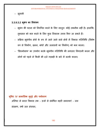ISHAN DEWANGAN
ENVIRONMENTAL STUDIES & DISASTER MANAGEMENT
180
• सूनामी
3.3.9.3.2 भूक
ं प का तनयंत्रण
• भूक
ं प की घटना को तनयंबत्रि करने क
े मलए वस्िुिः कोई िकनीक नहीं है। हालांक्रक,
नुकसान को कम करने क
े मलए क
ु छ तनवारक उपाय क्रकए जा सकिे हैं।
• सक्रक्रय भूक
ं पीय क्षेत्रों क
े रूप में जाने जाने वाले क्षेत्रों में ववकास गतिववधध (ववशेष
रूप से तनमााण, खनन, बांधों और जलाशयों का तनमााण) को कम करना।
• 'मसस्मोग्राफ' का उपयोग करक
े भूक
ं पीय गतिववधध की लगािार तनगरानी करना और
लोगों को पहले से क्रकसी भी दजा गडबडी क
े बारे में सिक
ा करना।
यूतनट IV सामाजिक मुद्दे और पयाावरण
अल्स्थर से सिि ववकास िक - ऊजाा से संबंधधि शहरी समस्याएं - जल
संरक्षण, वषाा जल संचयन,
 