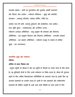 ISHAN DEWANGAN
ENVIRONMENTAL STUDIES & DISASTER MANAGEMENT
181
वाटरशेड प्रबंधन - लोगों का पुनस्थाापन और पुनवाास, इसकी समस्याएं
और धचंिाएं, क
े स स्टडीज - पयाावरण नैतिकिा: - मुद्दे और संभाववि
समाधान - जलवायु पररविान, ग्लोबल वाममिंग, एमसड रेन,
ओजोन परि की कमी, परमाणु दुघाटनाएं और होलोकॉस्ट, क
े स स्टडीज –
बंजर भूमम सुधार - उपभोतिावाद और अपमशष्ट उत्पाद -
पयाावरण उत्पादन अधधतनयम – वायु (प्रदूषण की रोकथाम और तनयंत्रण)
अधधतनयम – जल (प्रदूषण तनवारण और तनयंत्रण) अधधतनयम – वन्यजीव संरक्षण
अधधतनयम – वन संरक्षण अधधतनयम – पयाावरण कानून क
े प्रविान में शाममल
मुद्दे – जन जागरूकिा।
सामाजिक मुद्दे और पयाावरण
पररचय:
अजस्िर से सिि ववकास िक
मनुष्य प्रकृ ति का दहस्सा है और वह प्रकृ ति क
े तनयमों का पालन करने क
े मलए बाध्य
है। वह बुतनयादी चीजों क
े मलए अपने पयाावरण पर तनभार करिा है। जीवन की गुणवत्ता
बढ़ाने क
े मलए अधधक ववकासात्मक गतिववधधयों को अपनाया जािा है। इसक
े मलए वह
उपलब्ध संसाधनों का उपयोग करिा है। पृ्वी क
े पास संसाधनों और नवीकरणीय
संसाधनों की सीममि आपूतिा है। इन्हें आने वाली पीदढ़यों का लाभ उठाने क
े मलए
 