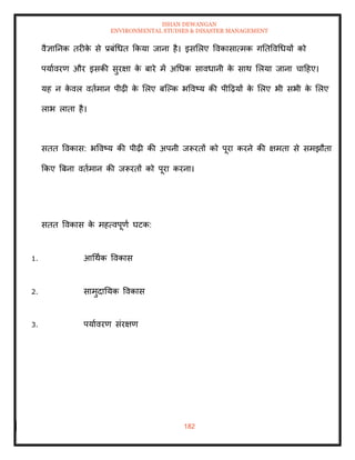 ISHAN DEWANGAN
ENVIRONMENTAL STUDIES & DISASTER MANAGEMENT
182
वैज्ञातनक िरीक
े से प्रबंधधि क्रकया जाना है। इसमलए ववकासात्मक गतिववधधयों को
पयाावरण और इसकी सुरक्षा क
े बारे में अधधक सावधानी क
े साथ मलया जाना चादहए।
यह न क
े वल विामान पीढ़ी क
े मलए बल्पक भववष्य की पीदढ़यों क
े मलए भी सभी क
े मलए
लाभ लािा है।
सिि ववकास: भववष्य की पीढ़ी की अपनी जरूरिों को पूरा करने की क्षमिा से समझौिा
क्रकए बबना विामान की जरूरिों को पूरा करना।
सिि ववकास क
े महत्वपूणा घटक:
1. आधथाक ववकास
2. सामुदातयक ववकास
3. पयाावरण संरक्षण
 