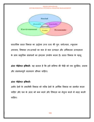 ISHAN DEWANGAN
ENVIRONMENTAL STUDIES & DISASTER MANAGEMENT
183
वास्िववक सिि ववकास का उद्देश्य उच्च स्िर की पुन: प्रयोज्यिा, न्यूनिम
अपव्यय, ववषाति उप-उत्पादों का कम से कम उत्पादन और अधधकिम उत्पादकिा
क
े साथ प्राकृ तिक संसाधनों का इष्टिम उपयोग करना है। सिि ववकास क
े पहलू:
अंिर पीढ़ीगि इजक्वटी- यह बिािा है क्रक हमें भववष्य की पीढ़ी को एक सुरक्षक्षि, स्वस्थ
और संसाधनपूणा वािावरण सौंपना चादहए।
अंिर पीढ़ीगि इजक्वटी:
अमीर देशों क
े िकनीकी ववकास को गरीब देशों क
े आधथाक ववकास का समथान करना
चादहए और धन क
े अंिर को कम करने और ल्स्थरिा का नेिृत्व करने में मदद करनी
चादहए।
 