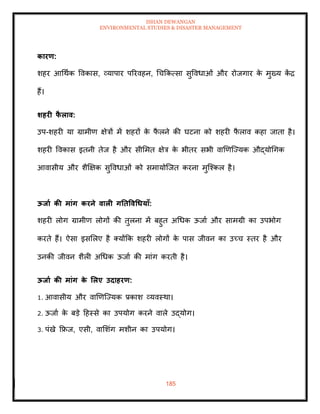 ISHAN DEWANGAN
ENVIRONMENTAL STUDIES & DISASTER MANAGEMENT
185
कारण:
शहर आधथाक ववकास, व्यापार पररवहन, धचक्रकत्सा सुववधाओं और रोजगार क
े मुख्य क
ें द्र
हैं।
र्हरी फ
ै लाव:
उप-शहरी या ग्रामीण क्षेत्रों में शहरों क
े फ
ै लने की घटना को शहरी फ
ै लाव कहा जािा है।
शहरी ववकास इिनी िेज है और सीममि क्षेत्र क
े भीिर सभी वाखणल्ज्यक औद्योधगक
आवासीय और शैक्षक्षक सुववधाओं को समायोल्जि करना मुल्श्कल है।
ऊिाा की मांग करने वाली गतिववधधयााँ:
शहरी लोग ग्रामीण लोगों की िुलना में बहुि अधधक ऊजाा और सामग्री का उपभोग
करिे हैं। ऐसा इसमलए है तयोंक्रक शहरी लोगों क
े पास जीवन का उच्च स्िर है और
उनकी जीवन शैली अधधक ऊजाा की मांग करिी है।
ऊिाा की मांग क
े र्लए उदाहरण:
1. आवासीय और वाखणल्ज्यक प्रकाश व्यवस्था।
2. ऊजाा क
े बडे दहस्से का उपयोग करने वाले उद्योग।
3. पंखे क्रफ्रज, एसी, वामशंग मशीन का उपयोग।
 