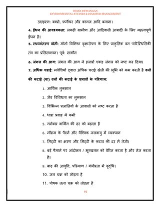 ISHAN DEWANGAN
ENVIRONMENTAL STUDIES & DISASTER MANAGEMENT
19
उदाहरण: बतसे, फनीचर और कागज आदद बनाना।
4. ईंधन की आवश्यकिा: लकडी ग्रामीण और आददवासी आबादी क
े मलए महत्वपूणा
ईंधन है।
5. स्िानांिरण खेिी: मोनो ववमशष्ट वृक्षारोपण क
े मलए प्राकृ तिक वन पाररल्स्थतिकी
िंत्र का प्रतिस्थापन। पूवा: सागौन
6. िंगल की आग: जंगल की आग ने हजारों एकड जंगल को नष्ट कर ददया।
7. अधधक चराई: मवेमशयों द्वारा अधधक चराई खेिी की भूमम को कम करिी है वनों
की कटाई (या) वनों की कटाई क
े प्रभावों क
े पररणाम:
1. आधथाक नुकसान
2. जैव ववववधिा का नुकसान
3. ववमभन्न प्रजातियों क
े आवासों को नष्ट करिा है
4. धारा प्रवाह में कमी
5. ग्लोबल वाममिंग की दर को बढ़ािा है
6. मौसम क
े पैटना और वैल्श्वक जलवायु में व्यवधान
7. ममट्टी का क्षरण और ममट्टी क
े कटाव की दर में िेजी।
8. बडे पैमाने पर आंदोलन / भूस्खलन को प्रेररि करिा है और िेज करिा
है।
9. बाढ़ की आवृवत्त, पररमाण / गंभीरिा में वृद्धध।
10. जल चक्र को िोडिा है
11. पोषक ित्व चक्र को िोडिा है
 