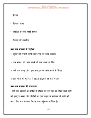 ISHAN DEWANGAN
ENVIRONMENTAL STUDIES & DISASTER MANAGEMENT
192
हैंडपंप
ररचाजा शाफ्ट
बोरवेल क
े साथ पाश्वा शाफ्ट
फ
ै लाने की िकनीक
वषाा िल संचयन क
े उद्देश्य।
1. भूजल को ररचाजा करक
े जल स्िर को ऊपर उठाना।
2. जल संकट और जल संघषा को कम करने क
े मलए
3. वषाा जल प्रवाह और मृदा अपरदन को कम करने क
े मलए।
4. खारे पानी की घुसपैठ से भूजल संदूषण को कम करना
वषाा िल संचयन की अवधारणा
वषाा जल संचयन में बाररश क
े दौरान घर की छि पर धगरने वाले पानी
को इकट्ठा करना और पीवीसी या अल पाइप क
े माध्यम से पानी को
कवर क्रकए गए भंडारण टैंक क
े पास पहुंचाना शाममल है।
 