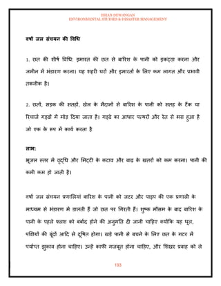 ISHAN DEWANGAN
ENVIRONMENTAL STUDIES & DISASTER MANAGEMENT
193
वषाा िल संचयन की ववधध
1. छि की शीषा ववधध: इमारि की छि से बाररश क
े पानी को इकट्ठा करना और
जमीन में भंडारण करना। यह शहरी घरों और इमारिों क
े मलए कम लागि और प्रभावी
िकनीक है।
2. छिों, सडक की सिहों, खेल क
े मैदानों से बाररश क
े पानी को सिह क
े टैंक या
ररचाजा गड्ढों में मोड ददया जािा है। गड्ढे का आधार पत्थरों और रेि से भरा हुआ है
जो एक क
े रूप में काया करिा है
लाभ:
भूजल स्िर में वृद्धध और ममट्टी क
े कटाव और बाढ़ क
े खिरों को कम करना। पानी की
कमी कम हो जािी है।
वषाा जल संचयन प्रणामलयां बाररश क
े पानी को जटर और पाइप की एक प्रणाली क
े
माध्यम से भंडारण में डालिी हैं जो छि पर धगरिी हैं। शुष्क मौसम क
े बाद बाररश क
े
पानी क
े पहले फ्लश को बबााद होने की अनुमति दी जानी चादहए तयोंक्रक यह धूल,
पक्षक्षयों की बूंदों आदद से दूवषि होगा। खडे पानी से बचने क
े मलए छि क
े गटर में
पयााप्ि झुकाव होना चादहए। उन्हें काफी मजबूि होना चादहए, और मशखर प्रवाह को ले
 