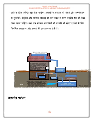 ISHAN DEWANGAN
ENVIRONMENTAL STUDIES & DISASTER MANAGEMENT
194
जाने क
े मलए पयााप्ि बडा होना चादहए। मच्छरों क
े प्रजनन को रोकने और वाष्पीकरण
क
े नुकसान, संदूषण और अपगल ववकास को कम करने क
े मलए भंडारण टैंक को कवर
क्रकया जाना चादहए। वषाा जल संचयन प्रणामलयों को प्रणाली को स्वच्छ रखने क
े मलए
तनयममि रखरखाव और सफाई की आवश्यकिा होिी है।
वाटरर्ेड प्रबंधन
 