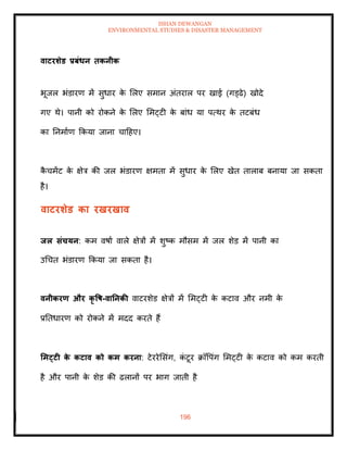 ISHAN DEWANGAN
ENVIRONMENTAL STUDIES & DISASTER MANAGEMENT
196
वाटरर्ेड प्रबंधन िकनीक
भूजल भंडारण में सुधार क
े मलए समान अंिराल पर खाई (गड्ढे) खोदे
गए थे। पानी को रोकने क
े मलए ममट्टी क
े बांध या पत्थर क
े िटबंध
का तनमााण क्रकया जाना चादहए।
क
ै चमेंट क
े क्षेत्र की जल भंडारण क्षमिा में सुधार क
े मलए खेि िालाब बनाया जा सकिा
है।
वाटरर्ेड का रखरखाव
िल संचयन: कम वषाा वाले क्षेत्रों में शुष्क मौसम में जल शेड में पानी का
उधचि भंडारण क्रकया जा सकिा है।
वनीकरण और कृ वष-वातनकी वाटरशेड क्षेत्रों में ममट्टी क
े कटाव और नमी क
े
प्रतिधारण को रोकने में मदद करिे हैं
र्मट्टी क
े कटाव को कम करना: टेररेमसंग, क
ं टूर क्रॉवपंग ममट्टी क
े कटाव को कम करिी
है और पानी क
े शेड की ढलानों पर भाग जािी है
 