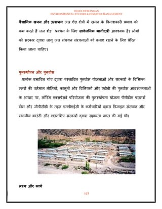 ISHAN DEWANGAN
ENVIRONMENTAL STUDIES & DISASTER MANAGEMENT
197
वैज्ञातनक खनन और उत्खनन जल शेड क्षेत्रों में खनन क
े ववनाशकारी प्रभाव को
कम करिे हैं जल शेड प्रबंधन क
े मलए सावाितनक भागीदारी आवश्यक है। लोगों
को सरकार द्वारा लागू जल संचयन संरचनाओं को बनाए रखने क
े मलए प्रेररि
क्रकया जाना चादहए।
पुनस्िाापन और पुनवाास
प्रत्येक प्रभाववि गांव द्वारा प्रस्िाववि पुनवाास योजनाओं और सरकारों क
े ववमभन्न
स्िरों की विामान नीतियों, कानूनों और ववतनयमों और एडीबी की पुनवाास आवश्यकिाओं
क
े आधार पर, लॉडडंग एतसप्रेसवे पररयोजना की पुनस्थाापना योजना पीपीटीए परामशा
टीम और जीपीसीडी क
े िहि एनपीएईसी क
े कमाचाररयों द्वारा डडजाइन संस्थान और
स्थानीय काउंटी और टाउनमशप सरकारों द्वारा सहायिा प्राप्ि की गई थी।
लक्ष्य और काया
 