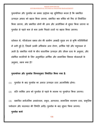 ISHAN DEWANGAN
ENVIRONMENTAL STUDIES & DISASTER MANAGEMENT
198
पुनस्थाापन और पुनवाास का समग्र उद्देश्य यह सुतनल्श्चि करना है क्रक प्रभाववि
उत्पादन आधार को बहाल क्रकया जाएगा, प्रभाववि श्म शल्ति को क्रफर से तनयोल्जि
क्रकया जाएगा, और प्रभाववि लोगों की आय और आजीववका में सुधार क्रकया जाएगा या
पुनवाास से पहले कम से कम उनक
े वपछले स्िरों पर बहाल क्रकया जाएगा।
विामान में, पररयोजना प्रभाव क्षेत्र की ग्रामीण आबादी मुख्य रूप से कृ वष गतिववधधयों
में लगी हुई है, ल्जसमें उनकी अधधकांश आय रोपण, आधथाक पेडों और पशुपालन से
आिी है। प्रभाववि गांवों क
े बीच वास्िववक उत्पादन और जीवन स्िर क
े अनुसार, और
संबंधधि काउंदटयों क
े मलए अनुमोददि आधथाक और सामाल्जक ववकास योजनाओं क
े
अनुसार, लक्ष्य तया है?
पुनस्िाापन और पुनवाास तनम्नानुसार तनधााररि ककया गया है:
(1) पुनवाास क
े बाद पुनवाास का अनाज उत्पादन स्िर आत्मतनभार होगा।
(2) प्रति व्यल्ति आय को पुनवाास से पहले क
े मानक पर पुनप्रााप्ि क्रकया जाएगा।
(3) प्रभाववि सावाजतनक अवसंरचना, स्क
ू ल, अस्पिाल, सामाल्जक कपयाण स्िर, प्राकृ तिक
पयाावरण और यािायाि की ल्स्थति आदद। पुनवाास क
े बाद सुधार क्रकया जाएगा।
पुनवाास काया
 