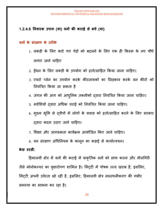ISHAN DEWANGAN
ENVIRONMENTAL STUDIES & DISASTER MANAGEMENT
20
1.2.4.6 तनवारक उपाय (या) वनों की कटाई से बचें (या)
वनों क
े संरक्षण क
े िरीक
े
1. लकडी क
े मलए काटे गए पेडों को बदलने क
े मलए एक ही क्रकस्म क
े नए पौधे
लगाए जाने चादहए
2. ईंधन क
े मलए लकडी क
े उपयोग को हिोत्सादहि क्रकया जाना चादहए।
3. एयरो प्लेन का उपयोग करक
े कीटनाशकों का तछडकाव करक
े वन कीटों को
तनयंबत्रि क्रकया जा सकिा है
4. जंगल की आग को आधुतनक िकनीकों द्वारा तनयंबत्रि क्रकया जाना चादहए।
5. मवेमशयों द्वारा अधधक चराई को तनयंबत्रि क्रकया जाना चादहए।
6. मुख्य भूमम से द्वीपों में लोगों क
े प्रवास को हिोत्सादहि करने क
े मलए सरकार
द्वारा कदम उठाए जाने चादहए।
7. मशक्षा और जागरूकिा कायाक्रम आयोल्जि क्रकए जाने चादहए।
8. वन संरक्षण अधधतनयम क
े कानून का कडाई से कायाान्वयन।
क
े स स्टडी:
दहमालयी क्षेत्र में वनों की कटाई में प्राकृ तिक वनों को साफ करना और नीलधगरी
जैसे मोनोकपचर का वृक्षारोपण शाममल है। ममट्टी में पोषक ित्व खराब है; इसमलए,
ममट्टी अपनी उवारिा खो रही है, इसमलए, दहमालयी क्षेत्र मरुस्थलीकरण की गंभीर
समस्या का सामना कर रहा है।
 
