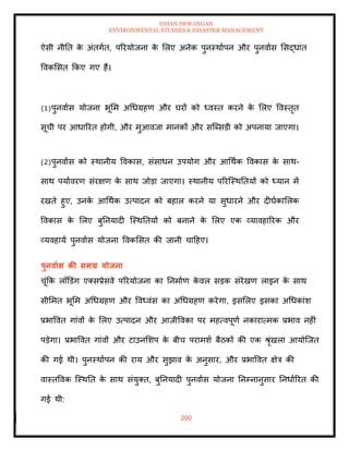 ISHAN DEWANGAN
ENVIRONMENTAL STUDIES & DISASTER MANAGEMENT
200
ऐसी नीति क
े अंिगाि, पररयोजना क
े मलए अनेक पुनस्थाापन और पुनवाास मसद्धांि
ववकमसि क्रकए गए हैं।
(1)पुनवाास योजना भूमम अधधग्रहण और घरों को ध्वस्ि करने क
े मलए ववस्िृि
सूची पर आधाररि होगी, और मुआवजा मानकों और सल्ब्सडी को अपनाया जाएगा।
(2)पुनवाास को स्थानीय ववकास, संसाधन उपयोग और आधथाक ववकास क
े साथ-
साथ पयाावरण संरक्षण क
े साथ जोडा जाएगा। स्थानीय पररल्स्थतियों को ध्यान में
रखिे हुए, उनक
े आधथाक उत्पादन को बहाल करने या सुधारने और दीघाकामलक
ववकास क
े मलए बुतनयादी ल्स्थतियों को बनाने क
े मलए एक व्यावहाररक और
व्यवहाया पुनवाास योजना ववकमसि की जानी चादहए।
पुनवाास की समग्र योिना
चूंक्रक लॉडडंग एतसप्रेसवे पररयोजना का तनमााण क
े वल सडक संरेखण लाइन क
े साथ
सीममि भूमम अधधग्रहण और ववध्वंस का अधधग्रहण करेगा, इसमलए इसका अधधकांश
प्रभाववि गांवों क
े मलए उत्पादन और आजीववका पर महत्वपूणा नकारात्मक प्रभाव नहीं
पडेगा। प्रभाववि गांवों और टाउनमशप क
े बीच परामशा बैठकों की एक श्ृंखला आयोल्जि
की गई थी। पुनस्थाापन की राय और सुझाव क
े अनुसार, और प्रभाववि क्षेत्र की
वास्िववक ल्स्थति क
े साथ संयुति, बुतनयादी पुनवाास योजना तनम्नानुसार तनधााररि की
गई थी:
 