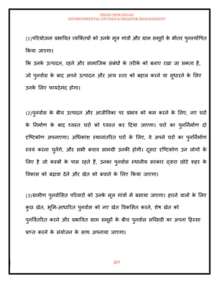 ISHAN DEWANGAN
ENVIRONMENTAL STUDIES & DISASTER MANAGEMENT
201
(1)पररयोजना प्रभाववि व्यल्तियों को उनक
े मूल गांवों और ग्राम समूहों क
े भीिर पुनस्थाावपि
क्रकया जाएगा।
क्रक उनक
े उत्पादन, रहने और सामाल्जक संबंधों क
े िरीक
े को बनाए रखा जा सकिा है,
जो पुनवाास क
े बाद अपने उत्पादन और आय स्िर को बहाल करने या सुधारने क
े मलए
उनक
े मलए फायदेमंद होगा।
(2)पुनवाास क
े बीच उत्पादन और आजीववका पर प्रभाव को कम करने क
े मलए, नए घरों
क
े तनमााण क
े बाद ध्वस्ि घरों को ध्वस्ि कर ददया जाएगा। घरों का पुनतनामााण दो
दृल्ष्टकोण अपनाएगा। अधधकांश स्थानांिररि घरों क
े मलए, वे अपने घरों का पुनतनामााण
स्वयं करना चुनेंगे, और सभी बचाव सामग्री उनकी होगी। दूसरा दृल्ष्टकोण उन लोगों क
े
मलए है जो कस्बों क
े पास रहिे हैं, उनका पुनवाास स्थानीय सरकार द्वारा छोटे शहर क
े
ववकास को बढ़ावा देने और खेि को बचाने क
े मलए क्रकया जाएगा।
(3)ग्रामीण पुनवाामसि पररवारों को उनक
े मूल गांवों में बसाया जाएगा। हारने वालों क
े मलए
क
ु छ खेि, भूमम-आधाररि पुनवाास को नए खेि ववकमसि करने, शेष खेि को
पुनववािररि करने और प्रभाववि ग्राम समूहों क
े बीच पुनवाास सल्ब्सडी का अपना दहस्सा
प्राप्ि करने क
े संयोजन क
े साथ अपनाया जाएगा।
 