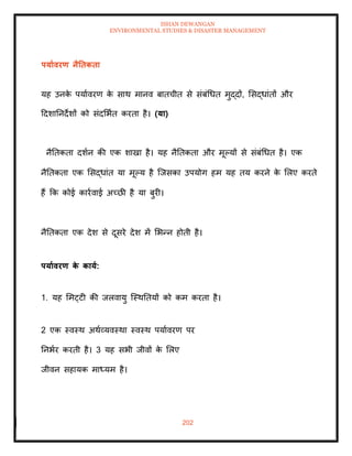 ISHAN DEWANGAN
ENVIRONMENTAL STUDIES & DISASTER MANAGEMENT
202
पयाावरण नैतिकिा
यह उनक
े पयाावरण क
े साथ मानव बािचीि से संबंधधि मुद्दों, मसद्धांिों और
ददशातनदेशों को संदमभाि करिा है। (या)
नैतिकिा दशान की एक शाखा है। यह नैतिकिा और मूपयों से संबंधधि है। एक
नैतिकिा एक मसद्धांि या मूपय है ल्जसका उपयोग हम यह िय करने क
े मलए करिे
हैं क्रक कोई कारावाई अच्छी है या बुरी।
नैतिकिा एक देश से दूसरे देश में मभन्न होिी है।
पयाावरण क
े काया:
1. यह ममट्टी की जलवायु ल्स्थतियों को कम करिा है।
2 एक स्वस्थ अथाव्यवस्था स्वस्थ पयाावरण पर
तनभार करिी है। 3 यह सभी जीवों क
े मलए
जीवन सहायक माध्यम है।
 