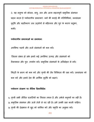 ISHAN DEWANGAN
ENVIRONMENTAL STUDIES & DISASTER MANAGEMENT
203
3. यह मनुष्य को भोजन, वायु, जल और अन्य महत्वपूणा प्राकृ तिक संसाधन
प्रदान करिा है पयाावरणीय समस्याएं: वनों की कटाई की गतिववधधयां, जनसंख्या
वृद्धध और शहरीकरण जल उद्योगों से बदहस्त्राव और धुएं क
े कारण प्रदूषण,
कमी।
पयाावरणीय समस्याओं का समाधान:
अपमशष्ट पदाथा और ऊजाा संसाधनों को कम करें।
ल्जिना संभव हो सक
े हमारे कई अपमशष्ट उत्पाद और संसाधनों को
रीसायकल और पुन: उपयोग करें। प्राकृ तिक संसाधनों क
े अतिदोहन से बचें।
ममट्टी क
े क्षरण को कम करें और पृ्वी की जैव ववववधिा की रक्षा करें। जनसंख्या को
कम करें और हमारे देश की आधथाक वृद्धध को बढ़ाएं।
पयाावरण संरक्षण पर नैतिक टदर्ातनदेर्:
1. पृ्वी सभी जीववि प्रजातियों का तनवास स्थान है और अक
े ले मनुष्यों का नहीं है।
2. प्राकृ तिक संसाधन और ऊजाा िेजी से घट रही है। हमें उनकी रक्षा करनी चादहए।
3. पृ्वी की देखभाल में खुद को शाममल करें और प्रकृ ति का अनुभव करें।
 