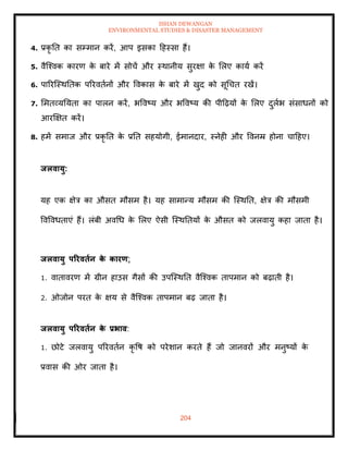 ISHAN DEWANGAN
ENVIRONMENTAL STUDIES & DISASTER MANAGEMENT
204
4. प्रकृ ति का सम्मान करें, आप इसका दहस्सा हैं।
5. वैल्श्वक कारण क
े बारे में सोचें और स्थानीय सुरक्षा क
े मलए काया करें
6. पाररल्स्थतिक पररविानों और ववकास क
े बारे में खुद को सूधचि रखें।
7. ममिव्यतयिा का पालन करें, भववष्य और भववष्य की पीदढ़यों क
े मलए दुलाभ संसाधनों को
आरक्षक्षि करें।
8. हमें समाज और प्रकृ ति क
े प्रति सहयोगी, ईमानदार, स्नेही और ववनम्र होना चादहए।
िलवायु:
यह एक क्षेत्र का औसि मौसम है। यह सामान्य मौसम की ल्स्थति, क्षेत्र की मौसमी
ववववधिाएं हैं। लंबी अवधध क
े मलए ऐसी ल्स्थतियों क
े औसि को जलवायु कहा जािा है।
िलवायु पररविान क
े कारण:
1. वािावरण में ग्रीन हाउस गैसों की उपल्स्थति वैल्श्वक िापमान को बढ़ािी है।
2. ओजोन परि क
े क्षय से वैल्श्वक िापमान बढ़ जािा है।
िलवायु पररविान क
े प्रभाव:
1. छोटे जलवायु पररविान कृ वष को परेशान करिे हैं जो जानवरों और मनुष्यों क
े
प्रवास की ओर जािा है।
 