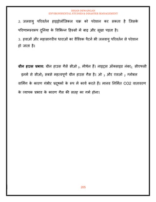ISHAN DEWANGAN
ENVIRONMENTAL STUDIES & DISASTER MANAGEMENT
205
2. जलवायु पररविान हाइड्रोलॉल्जकल चक्र को परेशान कर सकिा है ल्जसक
े
पररणामस्वरूप दुतनया क
े ववमभन्न दहस्सों में बाढ़ और सूखा पडिा है।
3. हवाओं और महासागरीय धाराओं का वैल्श्वक पैटना भी जलवायु पररविान से परेशान
हो जािा है।
ग्रीन हाउस प्रभाव: ग्रीन हाउस गैसें सीओ 2, मीथेन हैं। नाइरस ऑतसाइड नंबर2, सीएफसी
इनमें से सीओ2 सबसे महत्वपूणा ग्रीन हाउस गैस है। ओ 3 और एसओ 2 ग्लोबल
वाममिंग क
े कारण गंभीर प्रदूषकों क
े रूप में काया करिे हैं। मानव तनममाि CO2 वािावरण
क
े व्यापक प्रभाव क
े कारण गैस की सिह का गमा होना।
 