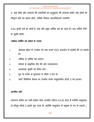 ISHAN DEWANGAN
ENVIRONMENTAL STUDIES & DISASTER MANAGEMENT
208
4. कई पौधों और जानवरों की प्रजातियों को अनुक
ू लन की समस्या होगी। कई लोगों को
ववलुप्ि होने का खिरा होगा, अधधक ववशाल वास्िववकिाएं पनपेंगी।
5.As पृ्वी गमा हो जािी है, बाढ़ और सूखा अधधक बार हो जािा है। जल जतनि रोगों
में वृद्धध होगी।
ग्लोबल वार्मिंग को रोकने क
े उपाय:
1. जीवाश्म ईंधन क
े उपयोग को कम करक
े CO2 उत्सजान में कटौिी की जा सकिी
है।
2. अधधक से अधधक पेड लगाएं।
3. कोयले से प्राकृ तिक गैस की ओर स्थानांिरण।
4. जनसंख्या वृद्धध को ल्स्थर करें।
5. धुएं क
े स्टॉक से क
ु शलिा से सीओ 2 हटा दें।
6. फोटो मसंथेदटक शैवाल का उपयोग करक
े वायुमंडलीय सीओ 2 को हटाना।
अम्लीय वषाा:
सामान्य बाररश का पानी हमेशा थोडा अम्लीय (पीएच 5-5.6) होिा है तयोंक्रक वायुमंडल
में मौजूद सीओ 2 इसमें घुल जािा है। तयोंक्रक वायुमंडल में प्रदूषक क
े रूप में एसओ 2
 