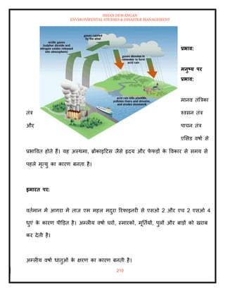 ISHAN DEWANGAN
ENVIRONMENTAL STUDIES & DISASTER MANAGEMENT
210
प्रभाव:
मनुष्ट्य पर
प्रभाव:
मानव िंबत्रका
िंत्र श्वसन िंत्र
और पाचन िंत्र
एमसड वषाा से
प्रभाववि होिे हैं। यह अस्थमा, ब्रोंकाइदटस जैसे हृदय और फ
े फडों क
े ववकार से समय से
पहले मृत्यु का कारण बनिा है।
इमारि पर:
विामान में आगरा में िाज एम महल मदुरा ररफाइनरी से एसओ 2 और एच 2 एसओ 4
धुएं क
े कारण पीडडि है। अम्लीय वषाा घरों, स्मारकों, मूतिायों, पुलों और बाडों को खराब
कर देिी है।
अम्लीय वषाा धािुओं क
े क्षरण का कारण बनिी है।
 