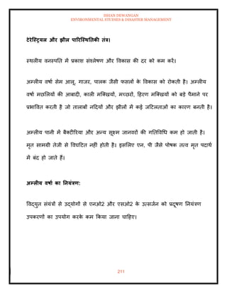 ISHAN DEWANGAN
ENVIRONMENTAL STUDIES & DISASTER MANAGEMENT
211
टेरेजस्रयल और झील पाररजस्ितिकी िंत्र।
स्थलीय वनस्पति में प्रकाश संश्लेषण और ववकास की दर को कम करें।
अम्लीय वषाा सेम आलू, गाजर, पालक जैसी फसलों क
े ववकास को रोकिी है। अम्लीय
वषाा मछमलयों की आबादी, काली मल्तखयों, मच्छरों, दहरण मल्तखयों को बडे पैमाने पर
प्रभाववि करिी है जो िालाबों नददयों और झीलों में कई जदटलिाओं का कारण बनिी है।
अम्लीय पानी में बैतटीररया और अन्य सूक्ष्म जानवरों की गतिववधध कम हो जािी है।
मृि सामग्री िेजी से ववघदटि नहीं होिी है। इसमलए एन, पी जैसे पोषक ित्व मृि पदाथा
में बंद हो जािे हैं।
अम्लीय वषाा का तनयंत्रण:
ववद्युि संयंत्रों से उद्योगों से एनओ2 और एसओ2 क
े उत्सजान को प्रदूषण तनयंत्रण
उपकरणों का उपयोग करक
े कम क्रकया जाना चादहए।
 