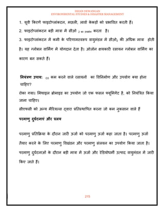 ISHAN DEWANGAN
ENVIRONMENTAL STUDIES & DISASTER MANAGEMENT
215
1. यूवी क्रकरणें फाइटोप्लांकटन, मछली, लावाा क
े कडों को प्रभाववि करिी हैं।
2. फाइटोप्लांकटन बडी मात्रा में सीओ 2 का उपभोग करिा है।
3. फाइटोप्लांकटन में कमी क
े पररणामस्वरूप वायुमंडल में सीओ2 की अधधक मात्रा होिी
है। यह ग्लोबल वाममिंग में योगदान देिा है। ओजोन क्षयकारी रसायन ग्लोबल वाममिंग का
कारण बन सकिे हैं।
तनयंत्रण उपाय: O3 कम करने वाले रसायनों का ववतनमााण और उपयोग तया होना
चादहए?
रोका गया। ममथाइल ब्रोमाइड का उपयोग जो एक फसल फ्यूममगेंट है, को तनयंबत्रि क्रकया
जाना चादहए।
सीएफसी को अन्य मैररयपस द्वारा प्रतिस्थावपि करना जो कम नुकसान वाले हैं
परमाणु दुघाटनाएं और प्रलय
परमाणु प्रतिक्रक्रया क
े दौरान जारी ऊजाा को परमाणु ऊजाा कहा जािा है। परमाणु ऊजाा
िैयार करने क
े मलए परमाणु ववखंडन और परमाणु संलयन का उपयोग क्रकया जािा है।
परमाणु दुघाटनाओं क
े दौरान बडी मात्रा में ऊजाा और रेडडयोधमी उत्पाद वायुमंडल में जारी
क्रकए जािे हैं।
 
