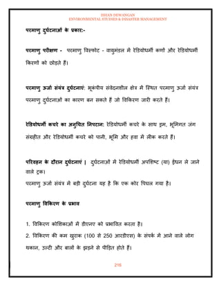 ISHAN DEWANGAN
ENVIRONMENTAL STUDIES & DISASTER MANAGEMENT
216
परमाणु दुघाटनाओं क
े प्रकार:-
परमाणु परीक्षण - परमाणु ववस्फोट - वायुमंडल में रेडडयोधमी कणों और रेडडयोधमी
क्रकरणों को छोडिे हैं।
परमाणु ऊिाा संयंत्र दुघाटनाएं: भूक
ं पीय संवेदनशील क्षेत्र में ल्स्थि परमाणु ऊजाा संयंत्र
परमाणु दुघाटनाओं का कारण बन सकिे हैं जो ववक्रकरण जारी करिे हैं।
रेडडयोधमी कचरे का अनुधचि तनपटान: रेडडयोधमी कचरे क
े साथ ड्रम, भूममगि जंग
संग्रहीि और रेडडयोधमी कचरे को पानी, भूमम और हवा में लीक करिे हैं।
पररवहन क
े दौरान दुघाटनाएं | दुघाटनाओं में रेडडयोधमी अपमशष्ट (या) ईंधन ले जाने
वाले रक।
परमाणु ऊजाा संयंत्र में बडी दुघाटना यह है क्रक एक कोर वपघल गया है।
परमाणु ववककरण क
े प्रभाव
1. ववक्रकरण कोमशकाओं में डीएनए को प्रभाववि करिा है।
2. ववक्रकरण की कम खुराक (100 से 250 आरडीएस) क
े संपक
ा में आने वाले लोग
थकान, उपटी और बालों क
े झडने से पीडडि होिे हैं।
 