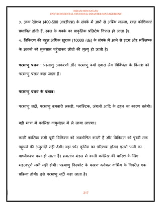 ISHAN DEWANGAN
ENVIRONMENTAL STUDIES & DISASTER MANAGEMENT
217
3. उच्च रेडेशन (400-500 आरडीएस) क
े संपक
ा में आने से अल्स्थ मज्जा, रति कोमशकाएं
प्रभाववि होिी हैं, रति क
े थतक
े का प्राकृ तिक प्रतिरोध ववफल हो जािा है।
4. ववक्रकरण की बहुि अधधक खुराक (10000 rds) क
े संपक
ा में आने से हृदय और मल्स्िष्क
क
े ऊिकों को नुकसान पहुंचाकर जीवों की मृत्यु हो जािी है।
परमाणु प्रलय : परमाणु उपकरणों और परमाणु बमों द्वारा जैव ववववधिा क
े ववनाश को
परमाणु प्रलय कहा जािा है।
परमाणु प्रलय क
े प्रभाव।
परमाणु सदी, परमाणु बमबारी लकडी, प्लाल्स्टक, जंगलों आदद क
े दहन का कारण बनेगी।
बडी मात्रा में कामलख वायुमंडल में ले जाया जाएगा।
काली कामलख सभी यूवी ववक्रकरण को अवशोवषि करिी है और ववक्रकरण को पृ्वी िक
पहुंचने की अनुमति नहीं देगी। वहां फोर क
ू मलंग का पररणाम होगा। इससे पानी का
वाष्पीकरण कम हो जािा है। समिाप मंडल में काली कामलख की बाररश क
े मलए
महत्वपूणा नमी नहीं होगी। परमाणु ववस्फोट क
े कारण ग्लोबल वाममिंग क
े ववपरीि एक
प्रक्रक्रया होगी। इसे परमाणु सदी कहा जािा है।
 