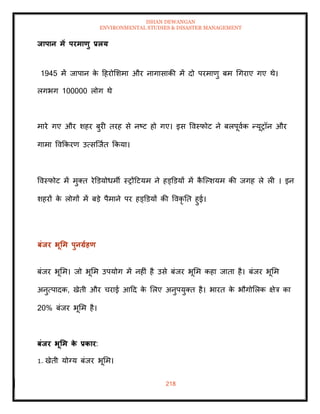 ISHAN DEWANGAN
ENVIRONMENTAL STUDIES & DISASTER MANAGEMENT
218
िापान में परमाणु प्रलय
1945 में जापान क
े दहरोमशमा और नागासाकी में दो परमाणु बम धगराए गए थे।
लगभग 100000 लोग थे
मारे गए और शहर बुरी िरह से नष्ट हो गए। इस ववस्फोट ने बलपूवाक न्यूरॉन और
गामा ववक्रकरण उत्सल्जाि क्रकया।
ववस्फोट में मुति रेडडयोधमी स्रोंदटयम ने हड्डडयों में क
ै ल्पशयम की जगह ले ली । इन
शहरों क
े लोगों में बडे पैमाने पर हड्डडयों की ववकृ ति हुई।
बंिर भूर्म पुनग्राहण
बंजर भूमम। जो भूमम उपयोग में नहीं है उसे बंजर भूमम कहा जािा है। बंजर भूमम
अनुत्पादक, खेिी और चराई आदद क
े मलए अनुपयुति है। भारि क
े भौगोमलक क्षेत्र का
20% बंजर भूमम है।
बंिर भूर्म क
े प्रकार:
1. खेिी योग्य बंजर भूमम।
 