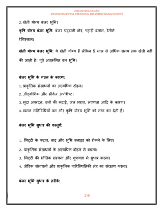 ISHAN DEWANGAN
ENVIRONMENTAL STUDIES & DISASTER MANAGEMENT
219
2. खेिी योग्य बंजर भूमम।
कृ वष योग्य बंिर भूर्म: बंजर चट्टानी क्षेत्र, पहाडी ढलान, रेिीले
रेधगस्िान।
खेिी योग्य बंिर भूर्म: ये खेिी योग्य हैं लेक्रकन 5 साल से अधधक समय िक खेिी नहीं
की जािी है। पूवा अवक्रममि वन भूमम।
बंिर भूर्म क
े गठन क
े कारण:
1. प्राकृ तिक संसाधनों का अत्यधधक दोहन।
2. औद्योधगक और सीवेज अपमशष्ट।
3. मृदा अपरदन, वनों की कटाई, जल भराव, लवणिा आदद क
े कारण।
4. खनन गतिववधधयााँ वन और कृ वष योग्य भूमम को नष्ट कर देिी हैं।
बंिर भूर्म सुधार की वस्िुएाँ:
1. ममट्टी क
े कटाव, बाढ़ और भूमम स्लाइड को रोकने क
े मलए।
2. प्राकृ तिक संसाधनों क
े अत्यधधक दोहन से बचना।
3. ममट्टी की भौतिक संरचना और गुणवत्ता में सुधार करना।
4. जैववक संसाधनों और प्राकृ तिक पाररल्स्थतिकी िंत्र का संरक्षण करना।
बंिर भूर्म सुधार क
े िरीक
े :
 