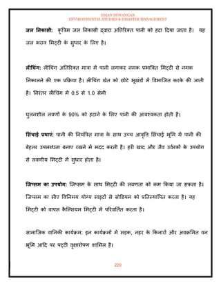 ISHAN DEWANGAN
ENVIRONMENTAL STUDIES & DISASTER MANAGEMENT
220
िल तनकासी: कृ बत्रम जल तनकासी द्वारा अतिररति पानी को हटा ददया जािा है। यह
जल भराव ममट्टी क
े सुधार क
े मलए है।
लीधचंग: लीधचंग अतिररति मात्रा में पानी लगाकर नमक प्रभाववि ममट्टी से नमक
तनकालने की एक प्रक्रक्रया है। लीधचंग खेि को छोटे भूखंडों में ववभाल्जि करक
े की जािी
है। तनरंिर लीधचंग में 0.5 से 1.0 सेमी
घुलनशील लवणों क
े 90% को हटाने क
े मलए पानी की आवश्यकिा होिी है।
र्संचाई प्रिाएं: पानी की तनयंबत्रि मात्रा क
े साथ उच्च आवृवत्त मसंचाई भूमम में पानी की
बेहिर उपलब्धिा बनाए रखने में मदद करिी है। हरी खाद और जैव उवारकों क
े उपयोग
से लवणीय ममट्टी में सुधार होिा है।
जिप्सम का उपयोग: ल्जप्सम क
े साथ ममट्टी की लवणिा को कम क्रकया जा सकिा है।
ल्जप्सम का सीए ववतनमय योग्य साइटों से सोडडयम को प्रतिस्थावपि करिा है। यह
ममट्टी को वापस क
ै ल्पशयम ममट्टी में पररवतिाि करिा है।
सामाल्जक वातनकी कायाक्रम: इन कायाक्रमों में सडक, नहर क
े क्रकनारों और अवक्रममि वन
भूमम आदद पर पट्टी वृक्षारोपण शाममल है।
 