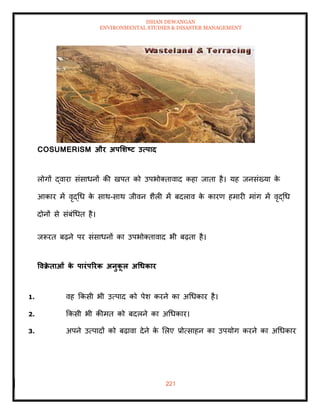 ISHAN DEWANGAN
ENVIRONMENTAL STUDIES & DISASTER MANAGEMENT
221
COSUMERISM और अपर्र्ष्ट्ट उत्पाद
लोगों द्वारा संसाधनों की खपि को उपभोतिावाद कहा जािा है। यह जनसंख्या क
े
आकार में वृद्धध क
े साथ-साथ जीवन शैली में बदलाव क
े कारण हमारी मांग में वृद्धध
दोनों से संबंधधि है।
जरूरि बढ़ने पर संसाधनों का उपभोतिावाद भी बढ़िा है।
ववक्र
े िाओं क
े पारंपररक अनुक
ू ल अधधकार
1. वह क्रकसी भी उत्पाद को पेश करने का अधधकार है।
2. क्रकसी भी कीमि को बदलने का अधधकार।
3. अपने उत्पादों को बढ़ावा देने क
े मलए प्रोत्साहन का उपयोग करने का अधधकार
 